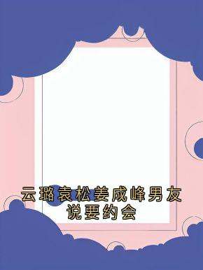 (抖音)云璐袁松姜成峰男友说要约会袁松云璐姜成峰小说免费全文阅读